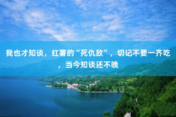 我也才知谈,红薯的“死仇敌”,切记不要一齐吃,当今知谈还不晚