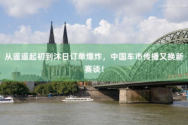从遥遥起初到沐日订单爆炸,中国车市传播又换新赛谈!
